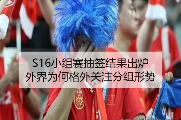 S16小组赛抽签结果出炉 外界为何格外关注分组形势